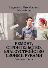 Книга Владимир Михайлович МИХАЙЛЕЦ Ремонт, строительство, благоустройство своими руками. Полезные советы