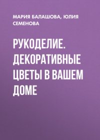 Книга Юлия Семенова Рукоделие. Декоративные цветы в вашем доме