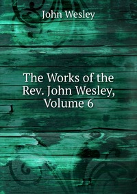 John Wesley - «The Works of the Rev. John Wesley, Volume 6»