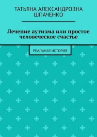 Книга Татьяна Александровна Шпаченко Лечение аутизма или простое человеческое счастье. Реальная история