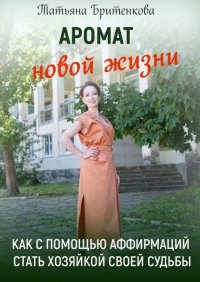 Книга Татьяна Бритенкова Аромат новой жизни. Как с помощью аффирмаций стать хозяйкой своей судьбы