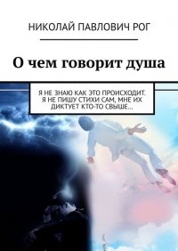 Книга Николай Павлович Рог О чем говорит душа. Я не знаю как это происходит. Я не пишу стихи сам, мне их диктует кто-то свыше…