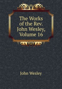 John Wesley - «The Works of the Rev. John Wesley, Volume 16»
