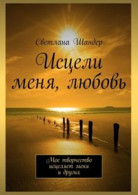 Книга Светлана Шандер Исцели меня, любовь. Мое творчество исцеляет меня и других