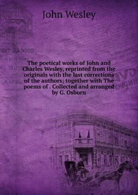 John Wesley - «The poetical works of John and Charles Wesley, reprinted from the originals with the last corrections of the authors; together with The poems of . Collected and arranged by G. Osborn»