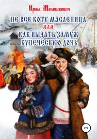 Книга Ирина Мелешкевич Не все коту масленица, или Как выдать замуж купеческую дочь