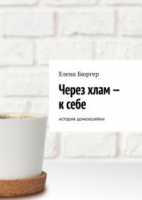 Книга Елена Бюргер Через хлам – к себе. История домохозяйки