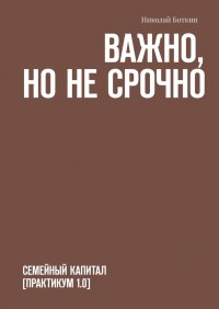 Книга Николай Боткин Важно, но не срочно. Семейный капитал [практикум 1.0]