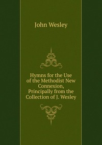 John Wesley - «Hymns for the Use of the Methodist New Connexion, Principally from the Collection of J. Wesley»
