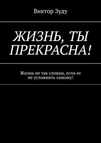 Книга Виктор Зуду Жизнь, ты прекрасна! Жизнь не так сложна, если ее не усложнять самому!