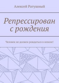 Книга Алексей Ратушный Репрессирован с рождения. Человек не должен рождаться в неволе!