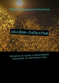 Книга Мария Аркадьевна Микийчук Сказки-заплатки. Заплатки из сказок и ненастоящих рассказов, но настоящих слов