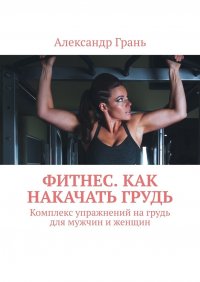 Книга Александр Грань Фитнес. Как накачать грудь. Комплекс упражнений на грудь для мужчин и женщин