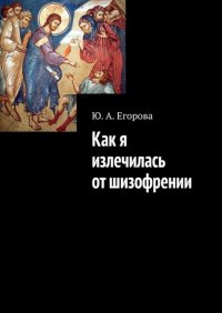 Книга Ю. А. Егорова Как я излечилась от шизофрении