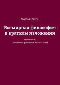 Книга Арнольд Ерахтин, А. В. Ерахтин Всемирная философия в кратком изложении. Книга первая. Становление философии: Восток и Запад