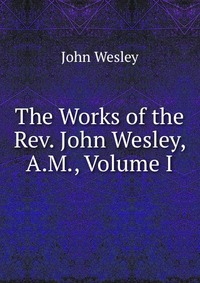 John Wesley - «The Works of the Rev. John Wesley, A.M., Volume I»