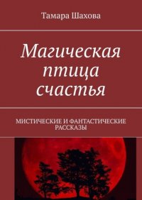 Книга Тамара Павловна Шахова Магическая птица счастья. Мистические и фантастические рассказы