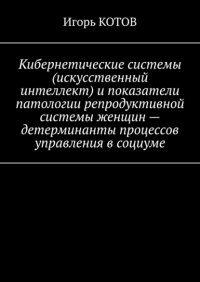 Книга Игорь Котов Кибернетические системы (искусственный интеллект) и показатели патологии репродуктивной системы женщин – детерминанты процессов управления в социуме