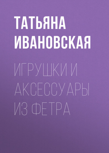 Книга Татьяна Ивановская, Татьяна Владимировна Ивановская Игрушки и аксессуары из фетра