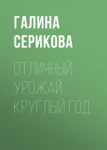 Книга Галина Серикова, Галина Алексеевна Серикова Отличный урожай круглый год