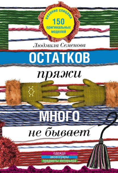 Книга Людмила Николаевна Семенова, Я. А. Галеева Остатков пряжи много не бывает. 150 оригинальных моделей. Одежда, аксессуары, предметы интерьера