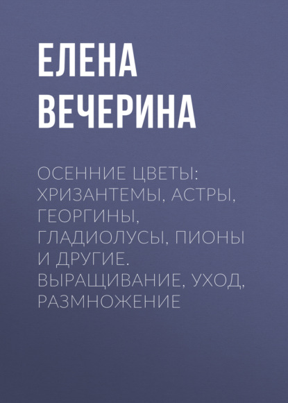 Книга Елена Вечерина, Елена Юрьевна Вечерина Осенние цветы: хризантемы, астры, георгины, гладиолусы, пионы и другие. Выращивание, уход, размножение