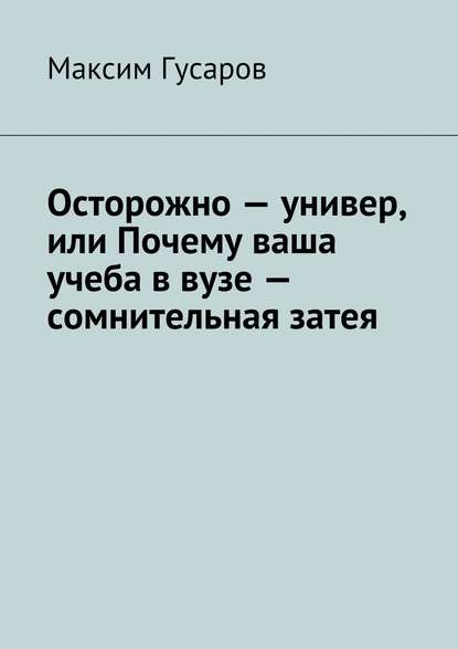 Книга Максим Гусаров Осторожно – универ, или Почему ваша учеба в вузе – сомнительная затея
