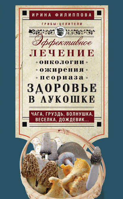 Книга Ирина Филиппова, Ирина Александровна Филиппова Здоровье в лукошке. Эффективное лечение онкологии, ожирения, псориаза. Чага, груздь, волнушка, веселка, дождевик…