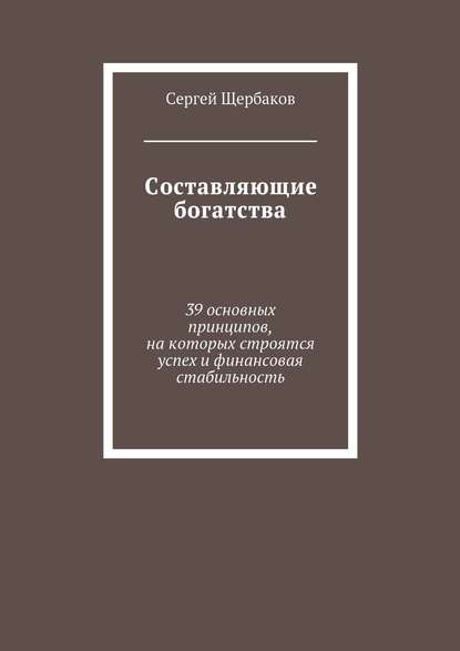 Книга Сергей Щербаков, Сергей Анатольевич Щербаков Составляющие богатства. 39 основных принципов, на которых строятся успех и финансовая стабильность