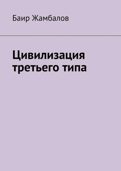 Книга Баир Владимирович Жамбалов Цивилизация третьего типа. Научно-техническое, технологическое развитие всесильной цивилизации, находящейся от солнечной системы в миллиардах световых лет