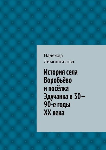 Книга Надежда Лимонникова История села Воробьёво и посёлка Эдучанка в 30—90-е годы XX века