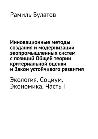 Книга Рамиль Булатов, Рамиль Исмагилович Булатов Инновационные методы создания и модернизации экопромышленных систем с позиций Общей теории критериальной оценки и Закон устойчивого развития