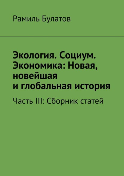 Книга Рамиль Булатов Экология. Социум. Экономика: Новая, новейшая и глобальная история. Часть III: Сборник статей