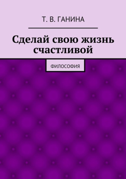Книга Татьяна Викторовна Ганина Сделай свою жизнь счастливой. Философия