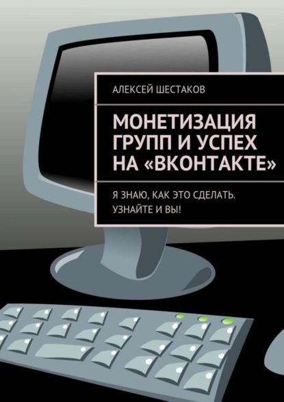 Книга Алексей Шестаков, Алексей Сергеевич Шестаков Монетизация групп и успех на «ВКонтакте». Ответы на вопросы о том, как заработать на своей группе или публичной странице