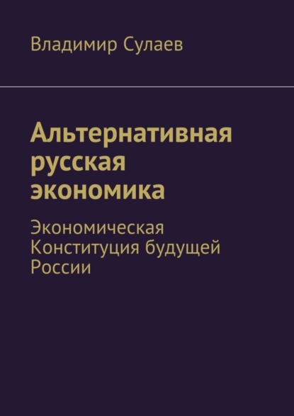 Книга Владимир Валерьевич Сулаев, Владимир Сулаев Альтернативная русская экономика. Экономическая Конституция будущей России