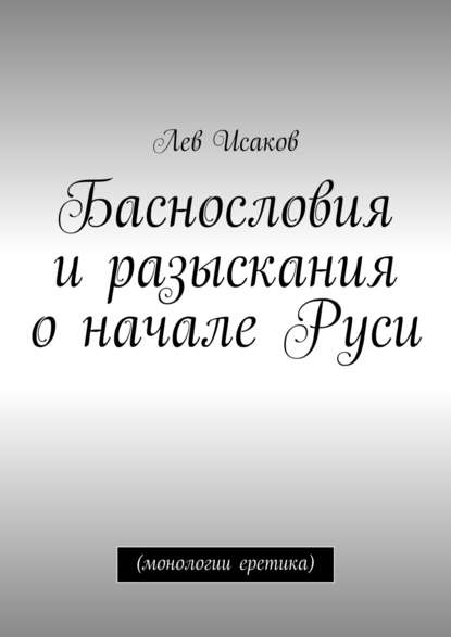 Книга Лев Алексеевич Исаков Баснословия и разыскания о начале Руси. (монологии еретика)