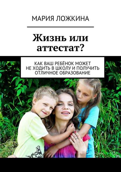 Книга Мария Юрьевна Ложкина Жизнь или аттестат? Как ваш ребёнок может не ходить в школу и получить отличное образование