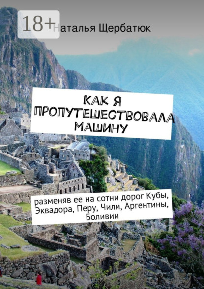 Книга Наталья Щербатюк Как я пропутешествовала машину. разменяв ее на сотни дорог Кубы, Эквадора, Перу, Чили, Аргентины, Боливии