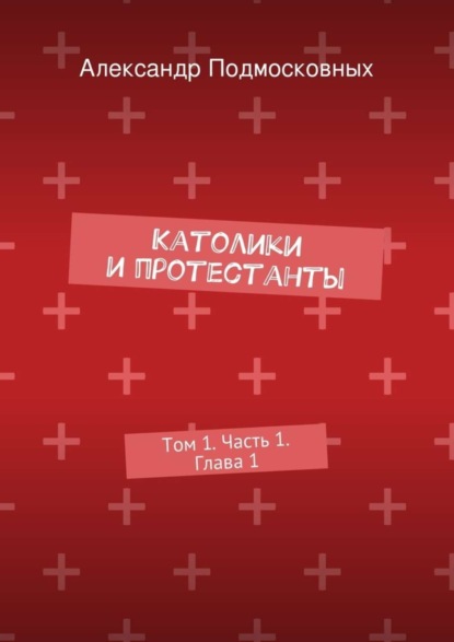 Книга Александр Подмосковных Католики и протестанты. Том 1. Часть 1. Глава 1