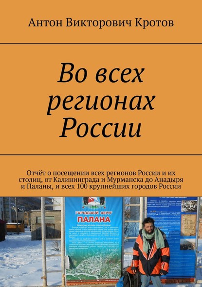 Книга Антон Викторович Кротов Во всех регионах России. Отчёт о посещении всех регионов России и их столиц, от Калининграда и Мурманска до Анадыря и Паланы, и всех 100 крупнейших городов России
