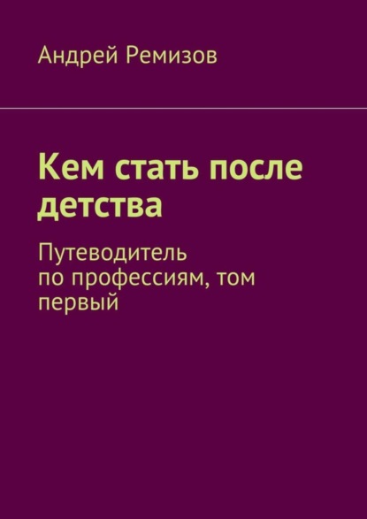 Книга Андрей Александрович Ремизов Кем стать после детства. Путеводитель по профессиям, том первый