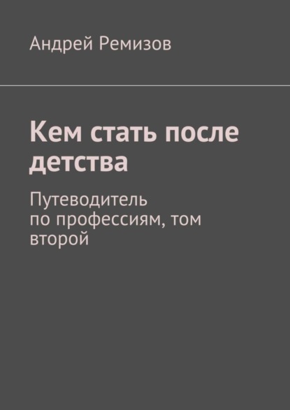 Книга Андрей Александрович Ремизов Кем стать после детства. Путеводитель по профессиям, том второй