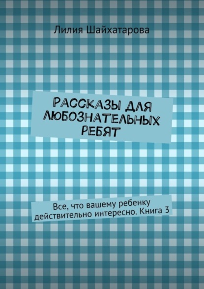 Книга Лилия Шайхатарова Рассказы для любознательных ребят. Все, что вашему ребенку действительно интересно. Книга 3