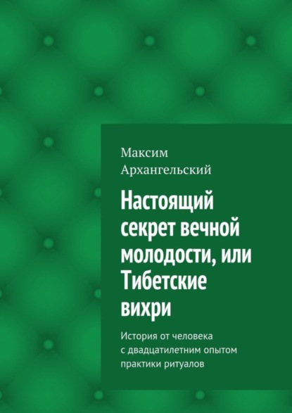 Книга Максим Михайлович Архангельский Настоящий секрет вечной молодости, или Тибетские вихри. История от человека с двадцатилетним опытом практики ритуалов