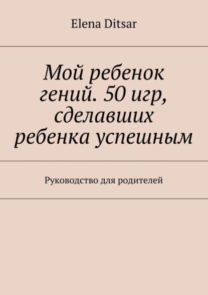 Книга Elena Ditsar Мой ребенок гений. 50 игр, сделавших ребенка успешным. Руководство для родителей
