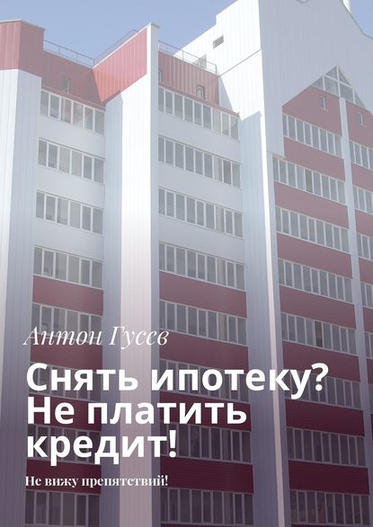 Книга Антон Гусев Снять ипотеку? Не платить кредит! Не вижу препятствий!