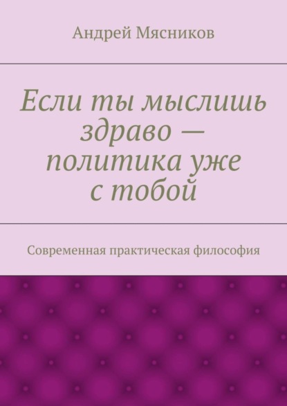Книга Андрей Геннадьевич Мясников Если ты мыслишь здраво – политика уже с тобой. Современная практическая философия