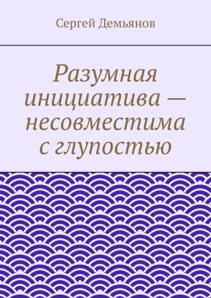 Книга Сергей Демьянов Разумная инициатива – несовместима с глупостью