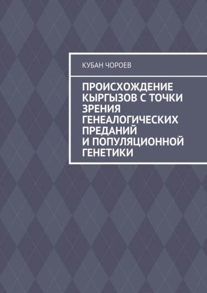 Книга Кубан Чороев Происхождение кыргызов с точки зрения генеалогических преданий и популяционной генетики